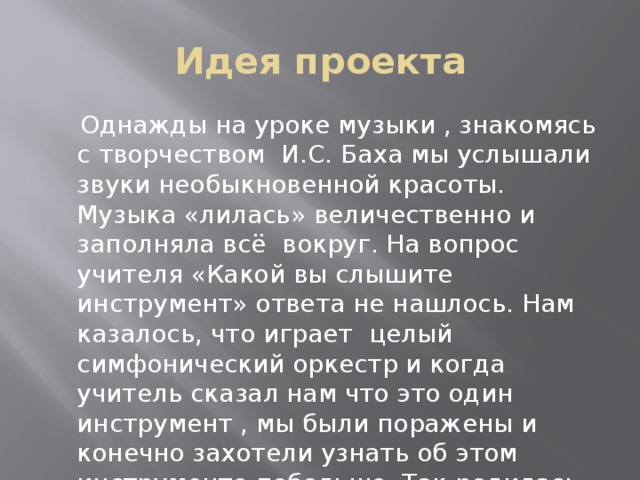 Идея проекта  Однажды на уроке музыки , знакомясь с творчеством И.С. Баха мы услышали звуки необыкновенной красоты. Музыка «лилась» величественно и заполняла всё вокруг. На вопрос учителя «Какой вы слышите инструмент» ответа не нашлось. Нам казалось, что играет целый симфонический оркестр и когда учитель сказал нам что это один инструмент , мы были поражены и конечно захотели узнать об этом инструменте побольше. Так родилась идея нашего проекта.