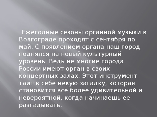 Ежегодные сезоны органной музыки в Волгограде проходят с сентября по май. С появлением органа наш город поднялся на новый культурный уровень. Ведь не многие города России имеют орган в своих концертных залах. Этот инструмент таит в себе некую загадку, которая становится все более удивительной и невероятной, когда начинаешь ее разгадывать.  