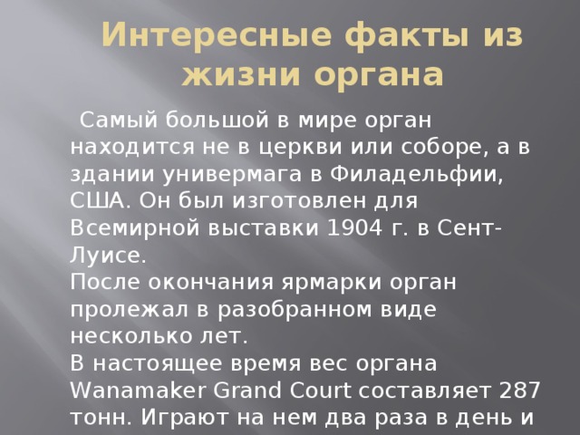 Интересные факты из жизни органа  Самый большой в мире орган находится не в церкви или соборе, а в здании универмага в Филадельфии, США. Он был изготовлен для Всемирной выставки 1904 г. в Сент-Луисе.  После окончания ярмарки орган пролежал в разобранном виде несколько лет.  В настоящее время вес органа Wanamaker Grand Court составляет 287 тонн. Играют на нем два раза в день и в праздничные дни дают специальные концерты.