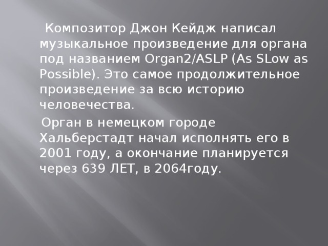 Композитор Джон Кейдж написал музыкальное произведение для органа под названием Organ2/ASLP (As SLow as Possible). Это самое продолжительное произведение за всю историю человечества.  Орган в немецком городе Хальберстадт начал исполнять его в 2001 году, а окончание планируется через 639 ЛЕТ, в 2064году.