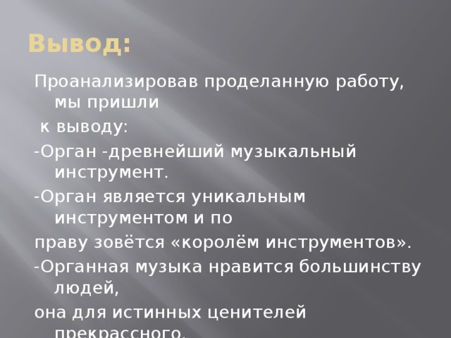 Вывод: Проанализировав проделанную работу, мы пришли  к выводу: -Орган -древнейший музыкальный инструмент. -Орган является уникальным инструментом и по праву зовётся «королём инструментов». -Органная музыка нравится большинству людей, она для истинных ценителей прекрассного. Кроме того работа над проектом сплотила нас, дала возможность для развития наших творческих и коммуникативных способностей.