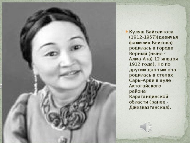 Куляш Байсеитова (1912-1957)(девичья фамилия Беисова) родилась в городе Верный (ныне - Алма-Ата) 12 января 1912 года). Но по другим данным она родилась в степях Сары-Арки в ауле Актогайского района Карагандинской области (ранее - Джезказганская).