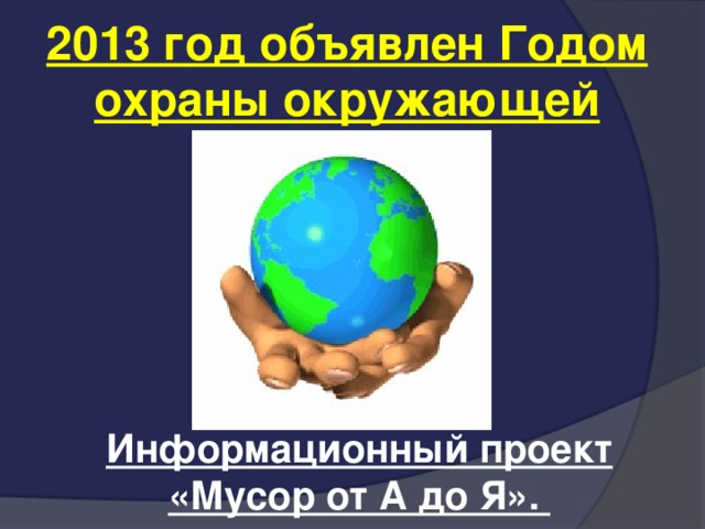 2013 год объявлен Годом охраны окружающей среды Информационный проект «Мусор от А до Я».