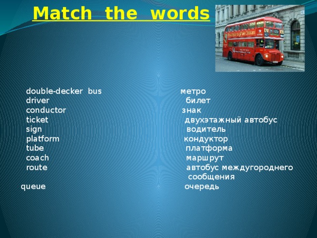 Match the words  double-decker  bus                               метро         driver                                                      билет         conductor                                              знак            ticket                                                      двухэтажный автобус        sign                                                         водитель         platform                                  кондуктор          tube                                                        платформа            coach                                                      маршрут           route                                                 автобус междугороднего  сообщения    queue очередь                                                              