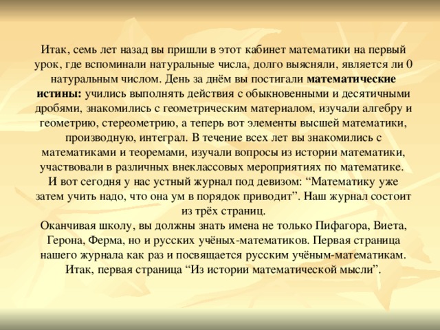 Итак, семь лет назад вы пришли в этот кабинет математики на первый урок, где вспоминали натуральные числа, долго выясняли, является ли 0 натуральным числом. День за днём вы постигали математические истины: учились выполнять действия с обыкновенными и десятичными дробями, знакомились с геометрическим материалом, изучали алгебру и геометрию, стереометрию, а теперь вот элементы высшей математики, производную, интеграл. В течение всех лет вы знакомились с математиками и теоремами, изучали вопросы из истории математики, участвовали в различных внеклассовых мероприятиях по математике. И вот сегодня у нас устный журнал под девизом: “Математику уже затем учить надо, что она ум в порядок приводит”. Наш журнал состоит из трёх страниц. Оканчивая школу, вы должны знать имена не только Пифагора, Виета, Герона, Ферма, но и русских учёных-математиков. Первая страница нашего журнала как раз и посвящается русским учёным-математикам. Итак, первая страница “Из истории математической мысли”.