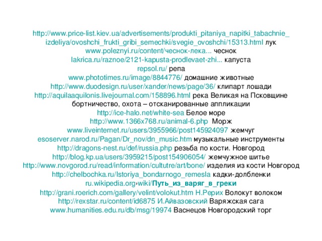 http://www.price-list.kiev.ua/advertisements/produkti_pitaniya_napitki_tabachnie_ izdeliya/ovoshchi_frukti_gribi_semechki/svegie_ovoshchi/15313.html лук www.poleznyi.ru/content/чеснок-лека... чеснок lakrica . ru / raznoe /2121- kapusta - prodlevaet - zhi ... капуста repsol.ru/ репа www.phototimes.ru/image/8844776/ домашние животные http://www.duodesign.ru/user/xander/news/page/36/ клипарт лошади http://aquilaaquilonis.livejournal.com/158896.html река Великая на Псковщине бортничество, охота – отсканированные аппликации http://ice-halo.net/white-sea Белое море http://www.1366x768.ru/animal-6.php Морж www.liveinternet.ru/users/3955966/post145924097 жемчуг esoserver . narod . ru / Pagan / Dr _ nov / dn _ music . htm музыкальные инструменты http://dragons-nest.ru/def/russia.php резьба по кости. Новгород http://blog.kp.ua/users/3959215/post154906054/ жемчужное шитье http://www.novgorod.ru/read/information/cultutre/art/bone/ изделия из кости Новгород http://chelbochka.ru/Istoriya_bondarnogo_remesla кадки-долбленки ru.wikipedia.org › wiki/ Путь _ из _ варяг _ в _ греки http://grani.roerich.com/gallery/velint/volokut.htm Н.Рерих Волокут волоком http://rexstar.ru/content/id6875 И.Айвазовский Варяжская сага www.humanities.edu.ru/db/msg/19974 Васнецов Новгородский торг