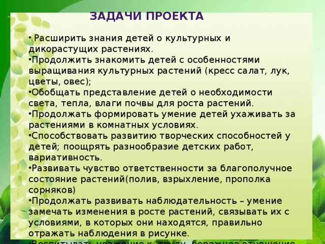 задачи проекта  Расширить знания детей о культурных и дикорастущих растениях. Продолжить знако­мить детей с особенностями выращивания культурных растений (кресс салат, лук, цветы, овес); Обобщать представление детей о необходимости света, тепла, влаги почвы для роста растений. Продолжать формировать умение детей ухаживать за растениями в комнатных условиях. Способствовать развитию творческих способностей у детей; поощрять разнообразие детских работ, вариативность. Развивать чувство ответственности за благополучное состояние растений(полив, взрыхление, прополка сорняков) Продолжать развивать наблюдательность – умение замечать изменения в росте растений, связывать их с условиями, в которых они находятся, правильно отражать наблюдения в рисунке. Воспитывать уважение к  труду, бережное отношение к его результатам. Развивать познавательные и творческие способности.