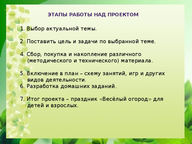 Этапы работы над проектом  1. Выбор актуальной темы. 2. Поставить цель и задачи по выбранной теме. 4. Сбор, покупка и накопление различного (методического и технического) материала. 5. Включение в план – схему занятий, игр и других видов деятельности. 6. Разработка домашних заданий. 7. Итог проекта – праздник «Весёлый огород» для детей и взрослых.