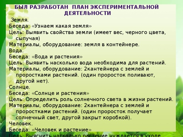 Был разработан план экспериментальной деятельности  Земля. Беседа: «Узнаем какая земля» Цель: Выявить свойства земли (имеет вес, черного цвета, сыпучая) Материалы, оборудование: земля в контейнере. Вода. Беседа: «Вода и растения» Цель: Выявить насколько вода необходима для растений. Материалы, оборудование: 2кантейнера с землей и проростками растений. (один проросток поливают, другой нет). Солнце. Беседа: «Солнце и растения» Цель: Определить роль солнечного света в жизни растений. Материалы, оборудование: 2кантейнера с землей и проростками растений. (один проросток получает солнечный свет, другой закрыт коробкой). Человек. Беседа: «Человек и растение» Цель: Выяснить насколько растение нуждается в уходе. Материалы, оборудование: 2 контейнера с землей и проростками растений (одно растение получает уход, другое нет).