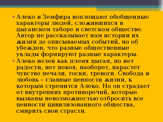 Алеко и Земфира воплощают обобщенные характеры людей, сложившихся в цыганском таборе и светском обществе. Автор не рассказывает нам истории их жизни до описываемых событий, но об убежден, что разные общественные уклады формируют разные характеры. Алеко волен как племя цыган, но нет радости, нет покоя, наоборот, нарастет чувство печали, тоски, тревоги. Свобода и любовь – главные ценности жизни, к которым стремится Алеко. Но он страдает от внутренних противоречий, которые вызваны невозможностью отбросить все ценности цивилизованного общества, смирить свои страсти.