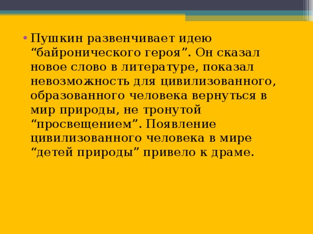 Пушкин развенчивает идею “байронического героя”. Он сказал новое слово в литературе, показал невозможность для цивилизованного, образованного человека вернуться в мир природы, не тронутой “просвещением”. Появление цивилизованного человека в мире “детей природы” привело к драме.