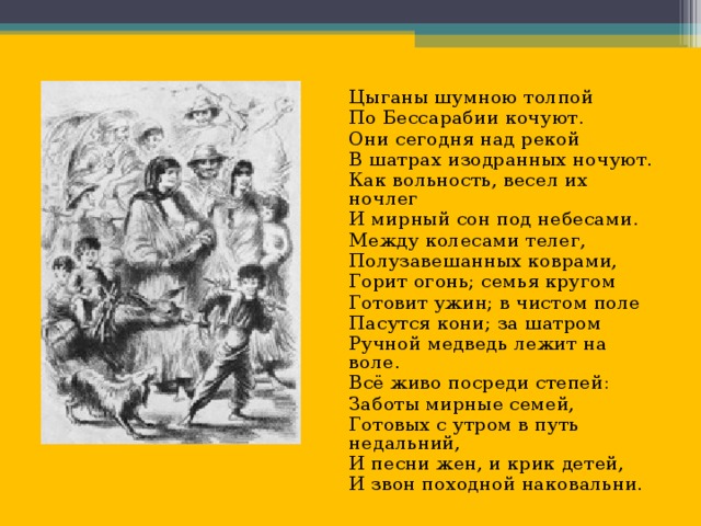 Цыганы шумною толпой По Бессарабии кочуют. Они сегодня над рекой В шатрах изодранных ночуют. Как вольность, весел их ночлег И мирный сон под небесами. Между колесами телег, Полузавешанных коврами, Горит огонь; семья кругом Готовит ужин; в чистом поле Пасутся кони; за шатром Ручной медведь лежит на воле. Всё живо посреди степей: Заботы мирные семей, Готовых с утром в путь недальний, И песни жен, и крик детей, И звон походной наковальни.