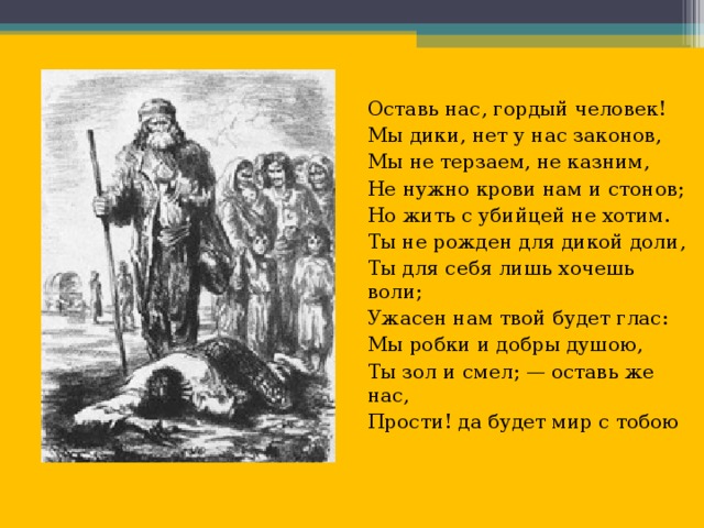 Оставь нас, гордый человек! Мы дики, нет у нас законов, Мы не терзаем, не казним, Не нужно крови нам и стонов; Но жить с убийцей не хотим. Ты не рожден для дикой доли, Ты для себя лишь хочешь воли; Ужасен нам твой будет глас: Мы робки и добры душою, Ты зол и смел; — оставь же нас, Прости! да будет мир с тобою