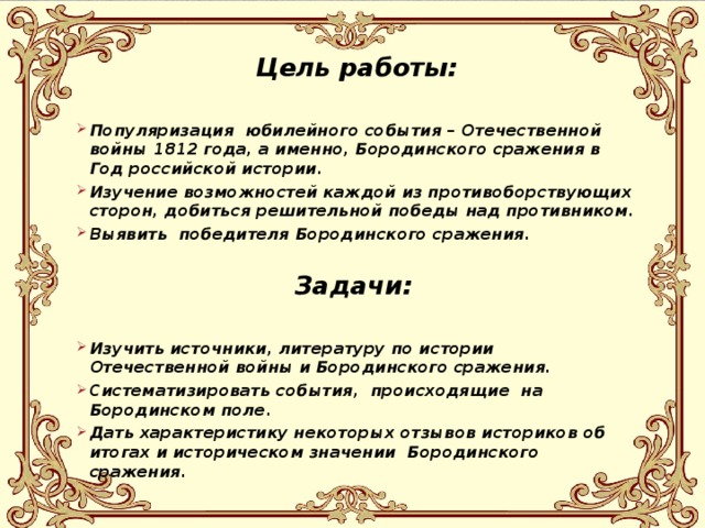 Цель работы:  Популяризация юбилейного события – Отечественной войны 1812 года, а именно, Бородинского сражения в Год российской истории. Изучение возможностей каждой из противоборствующих сторон, добиться решительной победы над противником. Выявить победителя Бородинского сражения. Задачи: