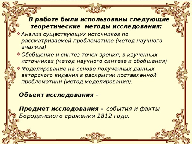 В работе были использованы следующие теоретические методы исследования: Анализ существующих источников по рассматриваемой проблематике (метод научного анализа) Обобщение и синтез точек зрения, в изученных источниках (метод научного синтеза и обобщения) Моделирование на основе полученных данных авторского видения в раскрытии поставленной проблематики (метод моделирования).   Объект исследования –  Предмет исследования -  события и факты Бородинского сражения 1812 года.