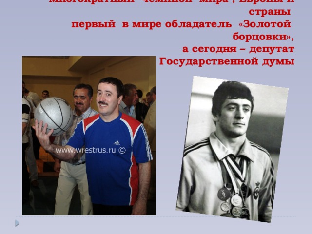 Многократный чемпион мира , Европы и страны  первый в мире обладатель «Золотой борцовки»,  а сегодня – депутат  Государственной думы
