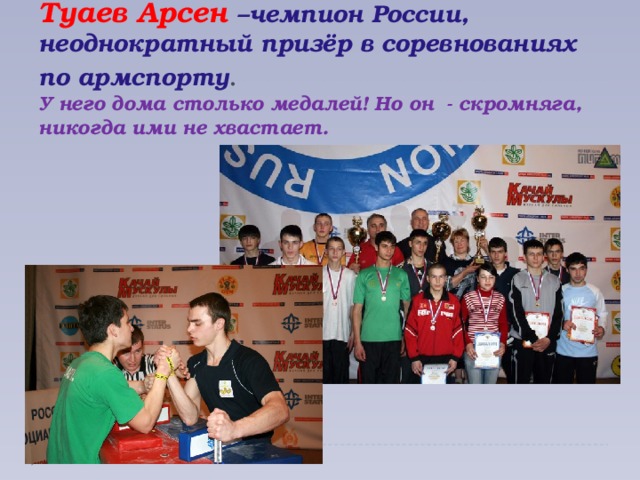 Туаев Арсен –чемпион России, неоднократный призёр в соревнованиях по армспорту .  У него дома столько медалей! Но он - скромняга, никогда ими не хвастает.