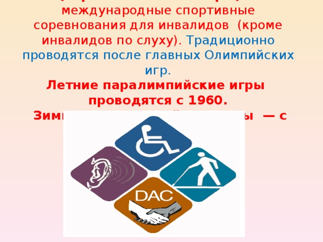 Паралимпи́йские и́гры  (параолимпи́йские игры)  — международные спортивные соревнования для инвалидов  (кроме инвалидов по слуху). Традиционно проводятся после главных Олимпийских игр.  Летние паралимпийские игры  проводятся с 1960.  Зимние паралимпийские игры  — с 1976 .
