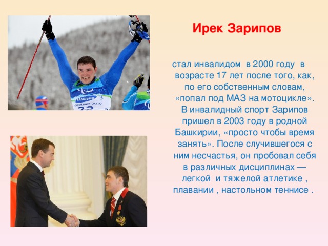 Ирек Зарипов  стал инвалидом  в 2000 году  в возрасте 17 лет после того, как, по его собственным словам, «попал под МАЗ на мотоцикле». В инвалидный спорт Зарипов пришел в 2003 году в родной Башкирии, «просто чтобы время занять». После случившегося с ним несчастья, он пробовал себя в различных дисциплинах — легкой  и тяжелой атлетике , плавании , настольном теннисе .