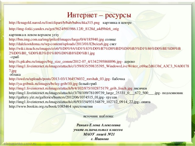 Интернет – ресурсы http://lenagold.narod.ru/fon/clipart/b/bab/babochka315.png картинка в центре http://img-fotki.yandex.ru/get/5624/981986.12/0_8128d_a4d9bfe6_orig  картинка в левом верхнем углу http://bm.img.com.ua/img/prikol/images/large/0/4/185940.jpg солнце http://dalekootdoma.ru/wp-content/uploads/2013/01/I2bciea6.jpg снег http://wiki.iteach.ru/images/e/e6/%D0%9A%D1%83%D0%B7%D0%BD%D0%B5%D1%86%D0%BE%D0%B2%D0%B0_%D0%B3%D1%80%D0%B8%D0%B1.jpg –гриб http://s.pikabu.ru/images/big_size_comm/2012-07_4/1342395868896.jpg - дерево http://img1.liveinternet.ru/images/attach/c/1/59/835/59835395_WindowsLiveWriter_e69ae2d613bf_A3C3_NA001787.jpg облака http://uwd.ru/uploads/posts/2013-03/1364576032_rorshah_03.jpg - бабочка http://ya-gribnik.ru/images/beluy-grib/10.jpg белый гриб http://img1.liveinternet.ru/images/attach/b/4/102/875/102875179_grib_lisich.jpg лисички http://img1.liveinternet.ru/images/attach/c/3/78/109/78109739_large_25331_0___672_500___.jpg - подосиновик http://gallery.ykt.ru/galleries/hunters/2012/06/1074515_0l.jpg - грузди http://img1.liveinternet.ru/images/attach/c/6/93/154/93154879_102712_0914_22.jpg - опята http://www.bookin.org.ru/book/1085464 хрестоматия источник шаблона: Ранько Елена Алексеевна учитель начальных классов МАОУ лицей №21  г. Иваново