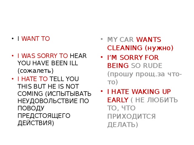 MY CAR WANTS CLEANING (нужно) I WANT TO I’M SORRY FOR BEING SO RUDE (прошу прощ.за что-то) I HATE WAKING UP EARLY ( НЕ ЛЮБИТЬ ТО, ЧТО ПРИХОДИТСЯ ДЕЛАТЬ) I WAS SORRY TO HEAR YOU HAVE BEEN ILL (сожалеть) I HATE TO TELL YOU THIS BUT HE IS NOT COMING (ИСПЫТЫВАТЬ НЕУДОВОЛЬСТВИЕ ПО ПОВОДУ ПРЕДСТОЯЩЕГО ДЕЙСТВИЯ)