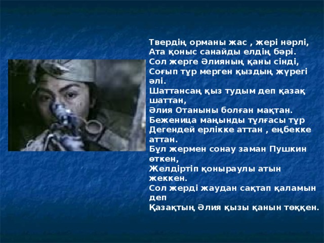 Твердің орманы жас , жері нәрлі, Ата қоныс санайды елдің бәрі. Сол жерге Әлияның қаны сінді, Соғып тұр мерген қыздың жүрегі әлі . Шаттансаң қыз тудым деп қазақ шаттан, Әлия Отаныны болған мақтан. Беженица маңынды тұлғасы тұр Дегендей ерлікке аттан , еңбекке аттан. Бұл жермен сонау заман Пушкин өткен, Желдіртіп қоныраулы атын жеккен. Сол жерді жаудан сақтап қаламын деп Қазақтың Әлия қызы қанын төққен.