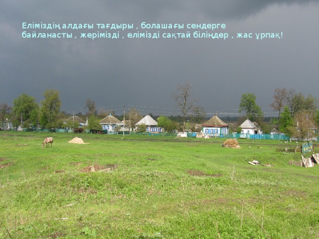 Еліміздің алдағы тағдыры , болашағы сендерге байланасты , жерімізді , елімізді сақтай біліңдер , жас ұрпақ!