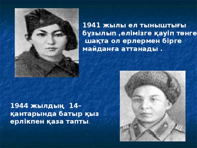 1941 жылы ел тыныштығы бұзылып ,елімізге қауіп төнген  шақта ол ерлермен бірге майданға аттанады . 1944 жылдың 14–қантарында батыр қыз ерлікпен қаза тапты .