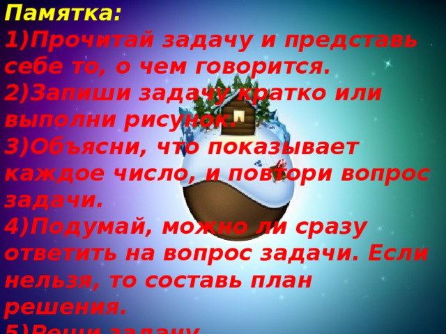 Памятка: 1)Прочитай задачу и представь себе то, о чем говорится.  2)Запиши задачу кратко или выполни рисунок.  3)Объясни, что показывает каждое число, и повтори вопрос задачи.  4)Подумай, можно ли сразу ответить на вопрос задачи. Если нельзя, то составь план решения.  5)Реши задачу.