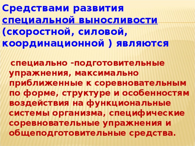 Средствами развития специальной выносливости (скоростной, силовой, координационной ) являются  специально -подготовительные упражнения, максимально приближенные к соревновательным по форме, структуре и особенностям воздействия на функциональные системы организма, специфические соревновательные упражнения и общеподготовительные средства.