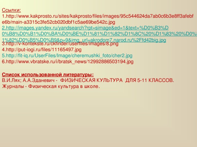 Ссылки: 1. http://www.kakprosto.ru/sites/kakprosto/files/images/95c544624da7ab0c6b3e8ff3afebfe6b/main-a3315c3fe52cb020dbf1c5ae69be542c.jpg 2.http://images.yandex.ru/yandsearch?rpt=simage&ed=1&text=%D0%B3%D0%B8%D0%B1%D0%BA%D0%BE%D1%81%D1%82%D1%8C%20%D1%83%20%D0%B4%D0%B5%D1%82%D0%B5%D0%B9&p=9&img_url=akrodom7.narod.ru%2Ffd42big.jpg 3. http://v-kontekste.ru/ckfinder/userfiles/images/8.png 4. http://put-iogi.ru/files/11165497.jpg 5. http://fit-iq.ru/UserFiles/Image/cheremushki_foto/cher2.jpg 6. http://www.vbratske.ru/i/bratsk_news/12992886503194.jpg   Список использованной литературы: В.И.Лях; А.А.Зданевич - ФИЗИЧЕСКАЯ КУЛЬТУРА ДЛЯ 5-11 КЛАССОВ. Журналы - Физическая культура в школе.