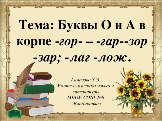 Тема: Буквы О и А в корне - гор - – - гар -- зор -зар; -лаг -лож . Галазова З.Э. Учитель русского языка и литературы МБОУ СОШ №8 г.Владикавказ