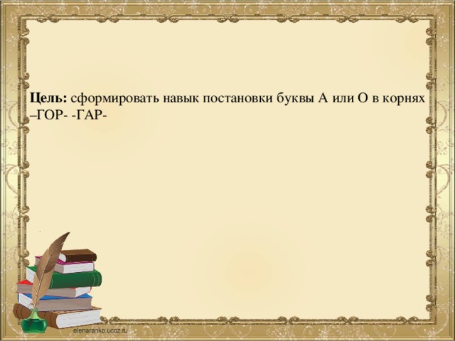 Цель: сформировать навык постановки буквы А или О в корнях –ГОР- -ГАР-