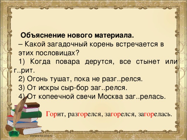 Объяснение нового материала. – Какой загадочный корень встречается в этих пословицах? 1) Когда повара дерутся, все стынет или г..рит. 2) Огонь тушат, пока не разг..релся. 3) От искры сыр-бор заг..релся. 4) От копеечной свечи Москва заг..релась. Гор ит, раз гор елся, за гор елся, за гор елась.