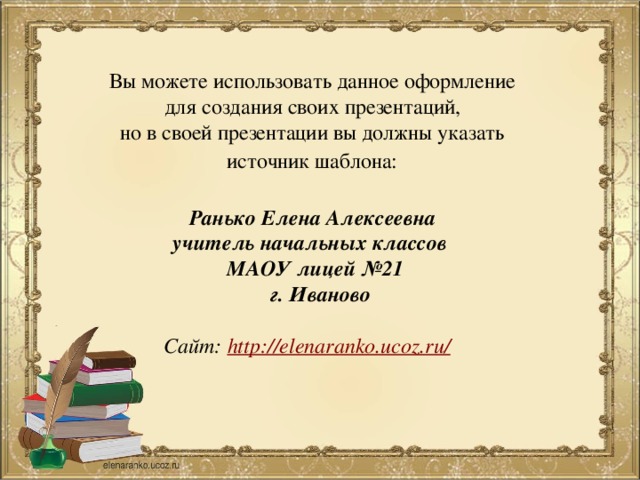 Вы можете использовать данное оформление для создания своих презентаций, но в своей презентации вы должны указать источник шаблона:  Ранько Елена Алексеевна учитель начальных классов МАОУ лицей №21  г. Иваново  Сайт: http://elenaranko.ucoz.ru/