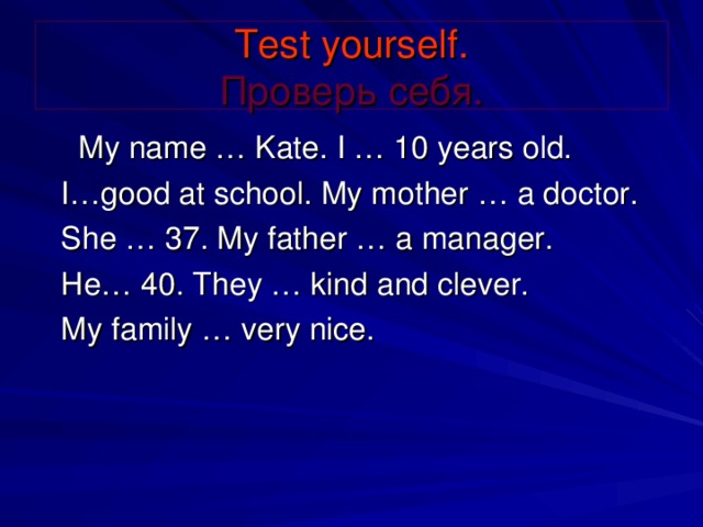 Test yourself .  Проверь себя.   My name … Kate. I … 10 years old.   I…good at school. My mother … a doctor.    She … 37. My father … a manager.   He… 40. They … kind and clever.    My family … very nice.
