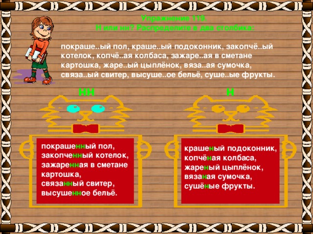 Упражнение 119. Н или нн? Распределите в два столбика:  покраше..ый пол, краше..ый подоконник, закопчё..ый котелок, копчё..ая колбаса, зажаре..ая в сметане картошка, жаре..ый цыплёнок, вяза..ая сумочка, связа..ый свитер, высуше..ое бельё, суше..ые фрукты.     нн н покраше нн ый пол, закопче нн ый котелок, зажаре нн ая в сметане картошка, связа нн ый свитер, высуше нн ое бельё. краше н ый подоконник, копчё н ая колбаса, жаре н ый цыплёнок, вяза н ая сумочка, сушё н ые фрукты.