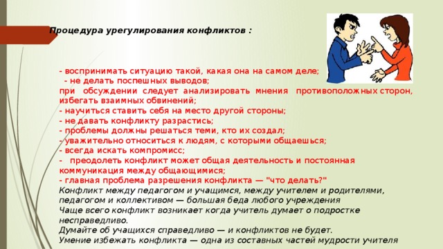 Процедура урегулирования конфликтов : - воспринимать ситуацию такой, какая она на самом деле;  - не делать поспешных выводов; при обсуждении следует анализировать мнения противоположных сторон, избегать взаимных обвинений; - научиться ставить себя на место другой стороны; - не давать конфликту разрастись; - проблемы должны решаться теми, кто их создал; - уважительно относиться к людям, с которыми общаешься; - всегда искать компромисс; - преодолеть конфликт может общая деятельность и постоянная коммуникация между общающимися; - главная проблема разрешения конфликта — 