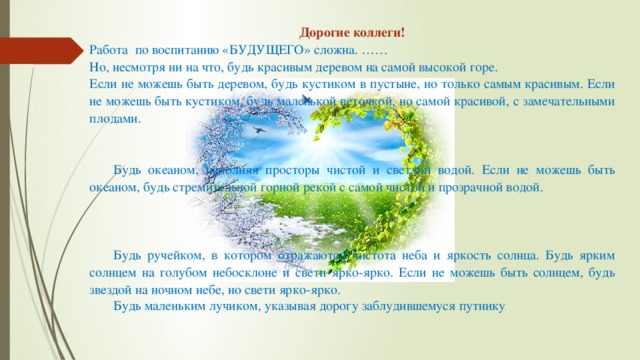 Дорогие коллеги! Работа по воспитанию «БУДУЩЕГО» сложна. …… Но, несмотря ни на что, будь красивым деревом на самой высокой горе. Если не можешь быть деревом, будь кустиком в пустыне, но только самым красивым. Если не можешь быть кустиком, будь маленькой веточкой, но самой красивой, с замечательными плодами. Будь океаном, наполняя просторы чистой и светлой водой. Если не можешь быть океаном, будь стремительной горной рекой с самой чистой и прозрачной водой. Будь ручейком, в котором отражаются чистота неба и яркость солнца. Будь ярким солнцем на голубом небосклоне и свети ярко-ярко. Если не можешь быть солнцем, будь звездой на ночном небе, но свети ярко-ярко. Будь маленьким лучиком, указывая дорогу заблудившемуся путнику