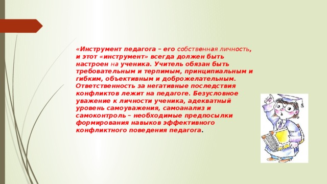 «Инструмент педагога – его собственная личность , и этот «инструмент» всегда должен быть настроен на ученика. Учитель обязан быть требовательным и терпимым, принципиальным и гибким, объективным и доброжелательным. Ответственность за негативные последствия конфликтов лежит на педагоге. Безусловное уважение к личности ученика, адекватный уровень самоуважения, самоанализ и самоконтроль – необходимые предпосылки формирования навыков эффективного конфликтного поведения педагога .