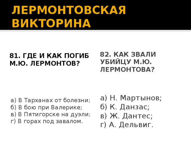 ЛЕРМОНТОВСКАЯ ВИКТОРИНА 81. Где и как погиб М.Ю. Лермонтов? 82. Как звали убийцу М.Ю. Лермонтова? а) Н. Мартынов; б) К. Данзас; в) Ж. Дантес; г) А. Дельвиг. а) В Тарханах от болезни; б) В бою при Валерике; в) В Пятигорске на дуэли; г) В горах под завалом.