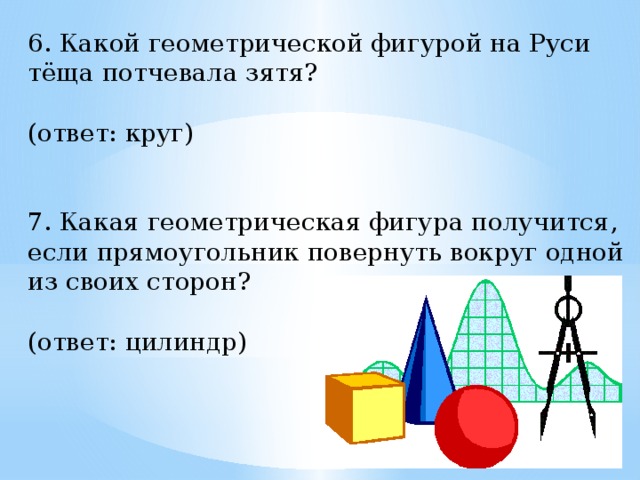 6. Какой геометрической фигурой на Руси тёща потчевала зятя?  (ответ: круг)    7. Какая геометрическая фигура получится, если прямоугольник повернуть вокруг одной из своих сторон?  (ответ: цилиндр)