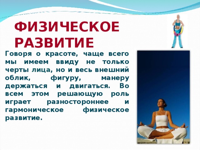 ФИЗИЧЕСКОЕ РАЗВИТИЕ Говоря о красоте, чаще всего мы имеем ввиду не только черты лица , но и весь внешний облик, фигуру, манеру держаться и двигаться. Во всем этом решающую роль играет разностороннее и гармоническое физическое развитие.