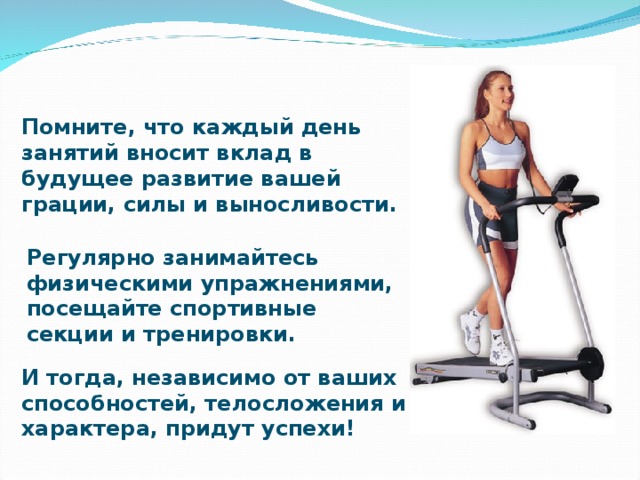 Помните, что каждый день занятий вносит вклад в будущее развитие вашей грации, силы и выносливости. Регулярно занимайтесь физическими упражнениями, посещайте спортивные секции и тренировки. И тогда, независимо от ваших способностей, телосложения и характера, придут успехи!