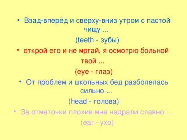 Взад-вперёд и сверху-вниз утром с пастой чищу ...   (teeth - зубы) открой его и не мргай, я осмотрю больной твой ... (eye - глаз) От проблем и школьных бед разболелась сильно ... (head - голова) За отметочки плохие мне надрали славно ...