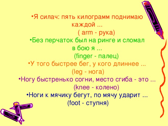 Я силач: пять килограмм поднимаю каждой ...  ( arm - рука) Без перчаток был на ринге и сломал в бою я ...  (finger - палец) У того быстрее бег, у кого длиннее ... (leg - нога) Ногу быстренько согни, место сгиба - это ...  (knee - колено) Ноги к мячику бегут, по мячу ударит ...