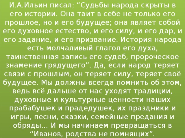 И.А.Ильин писал: “Судьбы народа скрыты в его истории. Она таит в себе не только его прошлое, но и его будущее; она являет собой его духовное естество, и его силу, и его дар, и его задание, и его призвание. История народа есть молчаливый глагол его духа, таинственная запись его судеб, пророческое знамение грядущего”. Да, если народ теряет связи с прошлым, он теряет силу, теряет своё будущее. Мы должны всегда помнить об этом, ведь всё дальше от нас уходят традиции, духовные и культурные ценности наших прабабушек и прадедушек, их праздники и игры, песни, сказки, семейные предания и обряды… И мы начинаем превращаться в “Иванов, родства не помнящих”.