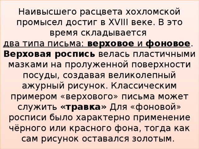 Наивысшего расцвета хохломской промысел достиг в XVIII веке. В это время складывается  два типа письма: верховое и фоновое .  Верховая роспись велась пластичными мазками на пролуженной поверхности посуды, создавая великолепный ажурный рисунок. Классическим примером «верхового» письма может служить «травка» Для «фоновой» росписи было характерно применение чёрного или красного фона, тогда как сам рисунок оставался золотым.