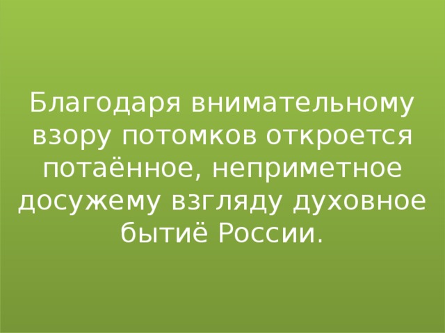 Благодаря внимательному взору потомков откроется потаённое, неприметное досужему взгляду духовное бытиё России.