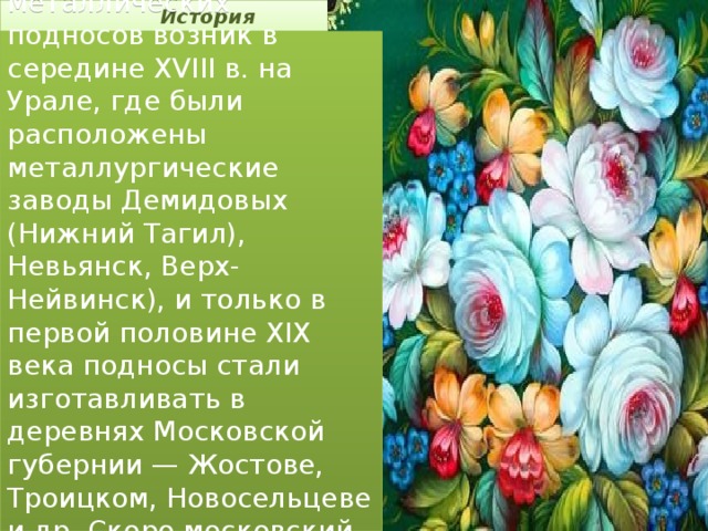 История Промысел расписных металлических подносов возник в середине XVIII в. на Урале, где были расположены металлургические заводы Демидовых (Нижний Тагил), Невьянск, Верх-Нейвинск), и только в первой половине XIX века подносы стали изготавливать в деревнях Московской губернии — Жостове, Троицком, Новосельцеве и др. Скоро московский промысел стал ведущим.